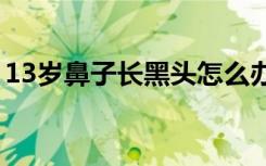 13岁鼻子长黑头怎么办（鼻子长黑头怎么办）