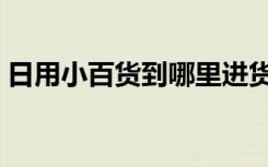 日用小百货到哪里进货最便宜（日用小百货）