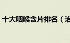 十大咽喉含片排名（治慢性咽炎最好的含片）