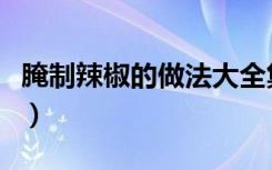 腌制辣椒的做法大全集（腌制辣椒的做法大全）