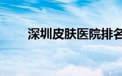 深圳皮肤医院排名（深圳皮肤医院）