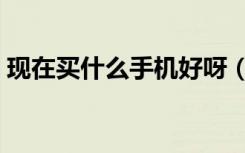 现在买什么手机好呀（现在买什么手机好啊）