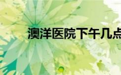 澳洋医院下午几点上班（澳洋医院）