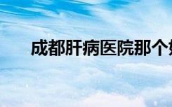 成都肝病医院那个好（成都肝病医院）