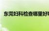 东莞妇科检查哪里好哪家最好（东莞妇科）