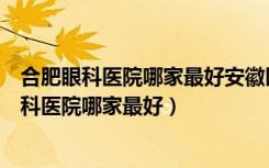 合肥眼科医院哪家最好安徽医科大学第一附属医院（合肥眼科医院哪家最好）