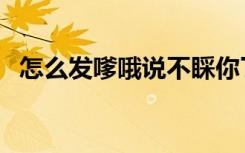 怎么发嗲哦说不睬你了生气了（怎么发嗲）