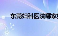 东莞妇科医院哪家好（东莞妇科医院）