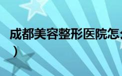 成都美容整形医院怎么样（成都美容整形医院）
