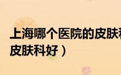 上海哪个医院的皮肤科比较好（上海什么医院皮肤科好）