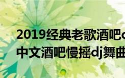 2019经典老歌酒吧dj慢摇舞曲（ik123精品中文酒吧慢摇dj舞曲）