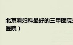 北京看妇科最好的三甲医院是哪家（北京看妇科最好的三甲医院）