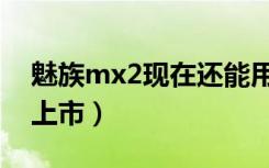 魅族mx2现在还能用吗（魅族mx2什么时候上市）