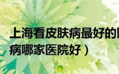 上海看皮肤病最好的医院是哪家（上海看皮肤病哪家医院好）