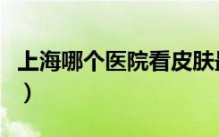上海哪个医院看皮肤最好（上海哪里看皮肤好）