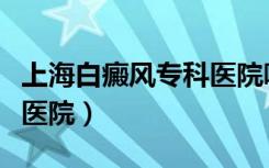 上海白癜风专科医院哪家好（上海白癜风专科医院）