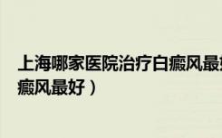 上海哪家医院治疗白癜风最好最有效（上海哪家医院治疗白癜风最好）