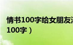 情书100字给女朋友浪漫（情书大全写给女友100字）