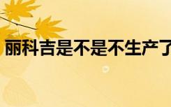 丽科吉是不是不生产了（丽科吉效果怎么样）