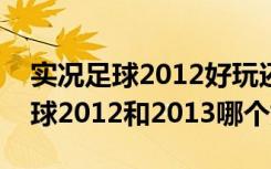 实况足球2012好玩还是2013好玩?（实况足球2012和2013哪个好玩）