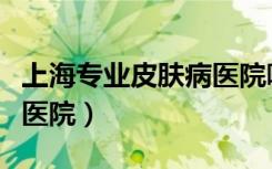 上海专业皮肤病医院哪个好（上海好的皮肤病医院）