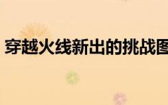 穿越火线新出的挑战图（穿越火线挑战新图）