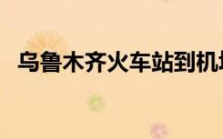 乌鲁木齐火车站到机场（乌鲁木齐火车站）