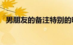 男朋友的备注特别的昵称（男朋友的备注）