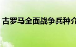古罗马全面战争兵种介绍（古罗马全面战争）