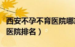 西安不孕不育医院哪家医院好（西安不孕不育医院排名）