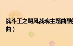 战斗王之飓风战魂主题曲酷狗音乐（战斗王之飓风战魂主题曲）