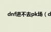 dnf进不去pk场（dnf战场怎么进不去）