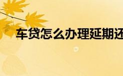 车贷怎么办理延期还款（车贷怎么办理）