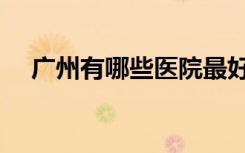 广州有哪些医院最好（广州哪家医院好）