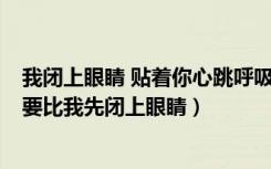 我闭上眼睛 贴着你心跳呼吸 而此刻地球 只剩我们而已（不要比我先闭上眼睛）