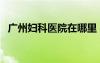 广州妇科医院在哪里（广州妇科医院地址）