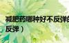减肥药哪种好不反弹的效果（减肥药哪种好不反弹）