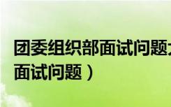 团委组织部面试问题大全及答案大全（组织部面试问题）