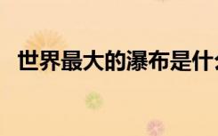 世界最大的瀑布是什么（世界最大的瀑布）