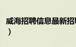 威海招聘信息最新招聘与电话（威海招聘信息）