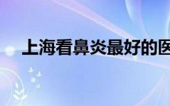 上海看鼻炎最好的医院（上海治疗鼻炎）