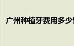 广州种植牙费用多少钱（广州种植牙费用）