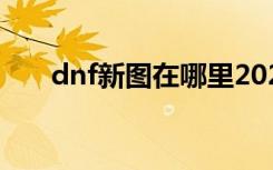 dnf新图在哪里2021（dnf新图在哪）