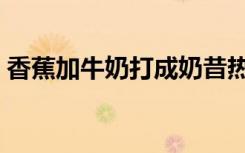 香蕉加牛奶打成奶昔热量高吗（香蕉加牛奶）