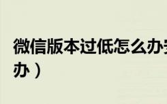 微信版本过低怎么办安卓（微信版本过低怎么办）
