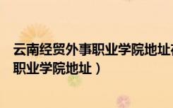 云南经贸外事职业学院地址在哪里怎么程车（云南经贸外事职业学院地址）