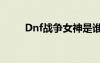 Dnf战争女神是谁（dnf战争女神）