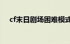 cf末日剧场困难模式（cf末日剧场攻略）