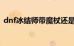 dnf冰结师带魔杖还是法杖（dnf冰结师pk）