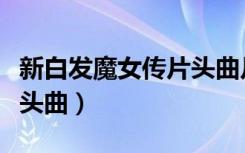 新白发魔女传片头曲片尾曲（新白发魔女传片头曲）